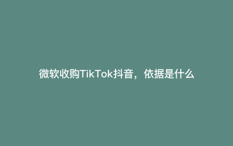 微软收购TikTok抖音,依据是什么