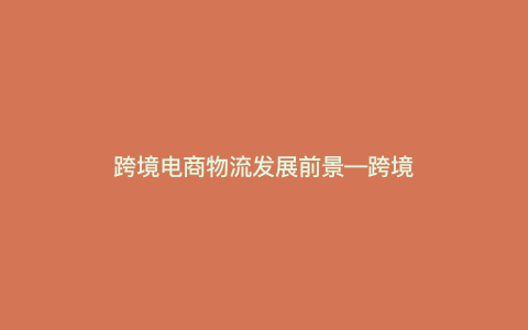 跨境电商物流发展前景—跨境电商物流发展前景怎么样) 跨境电商物流发展前景—跨境电商物流发展前景怎么样)