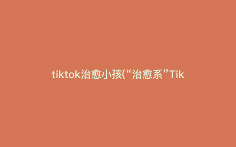 tiktok治愈小孩(“治愈系”TikTok,让孩子快乐成长) tiktok治愈小孩(“治愈系”TikTok,让孩子快乐成长)