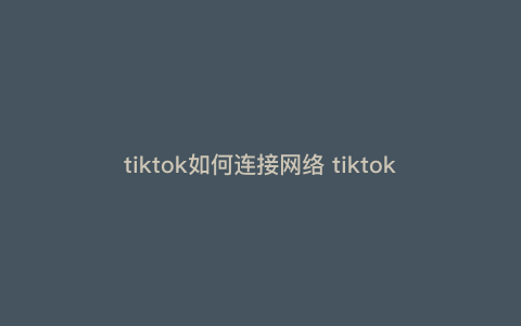tiktok如何连接网络 tiktok如何配置网络 tiktok如何连接网络 tiktok如何配置网络