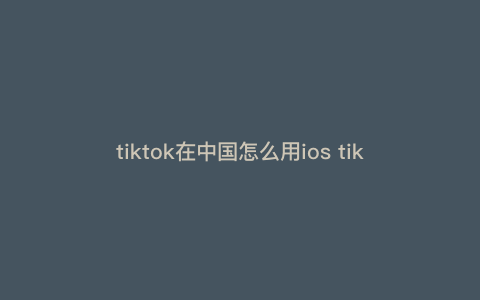 tiktok在中国怎么用ios tiktok苹果国内怎么用 tiktok在中国怎么用ios tiktok苹果国内怎么用