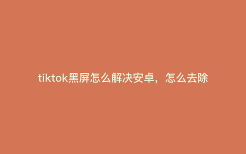 tiktok黑屏怎么解决安卓,怎么去除原视频带的水印