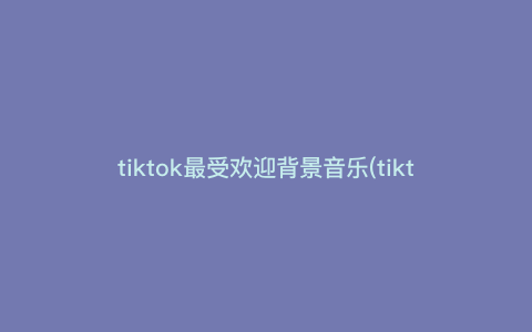tiktok最受欢迎背景音乐(tiktok 神曲)