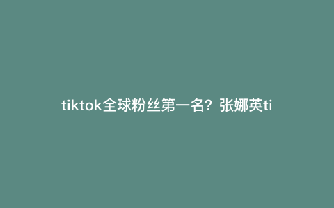 tiktok全球粉丝第一名?张娜英tiktok有多少粉丝