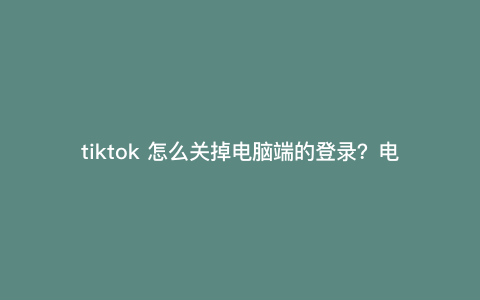 tiktok 怎么关掉电脑端的登录?电脑版tiktok怎么切换账号