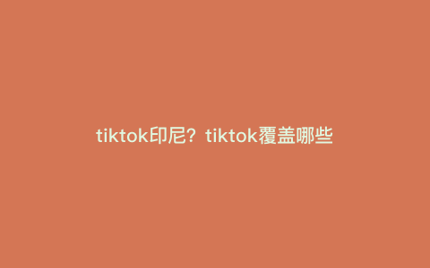 tiktok印尼?tiktok覆盖哪些国家 tiktok印尼?tiktok覆盖哪些国家