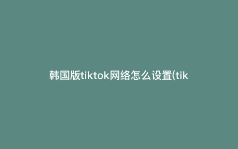 韩国版tiktok网络怎么设置(tiktok不拔卡如何连接网络) 韩国版tiktok网络怎么设置(tiktok不拔卡如何连接网络)