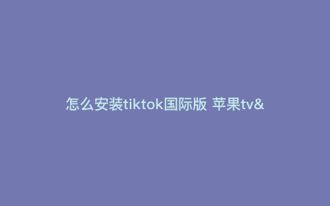 怎么安装tiktok国际版 苹果tv—苹果怎样下载tiktok国际版) 怎么安装tiktok国际版 苹果tv—苹果怎样下载tiktok国际版)
