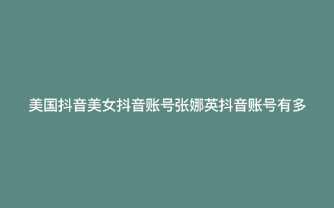 美国抖音美女抖音账号张娜英抖音账号有多少粉丝? 美国抖音美女抖音账号张娜英抖音账号有多少粉丝?