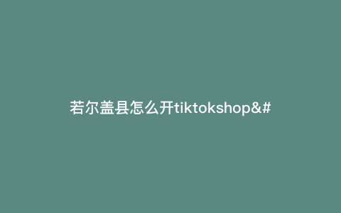 若尔盖县怎么开tiktokshop---若尔盖怎么耍)