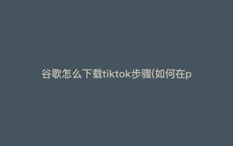 谷歌怎么下载tiktok步骤(如何在play商店找到tiktok)