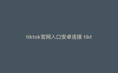 tiktok官网入口安卓连接 tiktok官网入口安卓 tiktok官网入口安卓连接 tiktok官网入口安卓