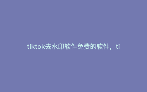 tiktok去水印软件免费的软件,tiktok高清无水印素材获取方法 tiktok去水印软件免费的软件,tiktok高清无水印素材获取方法