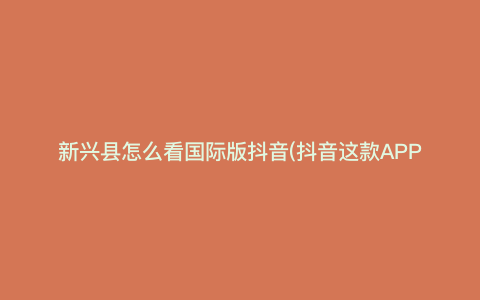 新兴县怎么看国际版抖音(抖音这款APP如何操作) 新兴县怎么看国际版抖音(抖音这款APP如何操作)