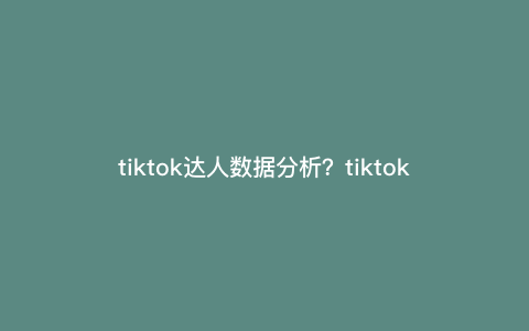 tiktok达人数据分析?tiktokmcn可以绑定多少个达人 tiktok达人数据分析?tiktokmcn可以绑定多少个达人
