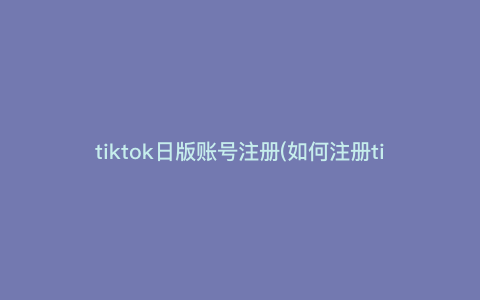 tiktok日版账号注册(如何注册tiktok账号) tiktok日版账号注册(如何注册tiktok账号)