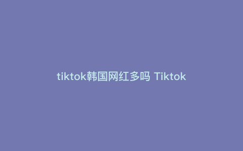 tiktok韩国网红多吗 Tiktok播放量为什么总是两百多 tiktok韩国网红多吗 Tiktok播放量为什么总是两百多