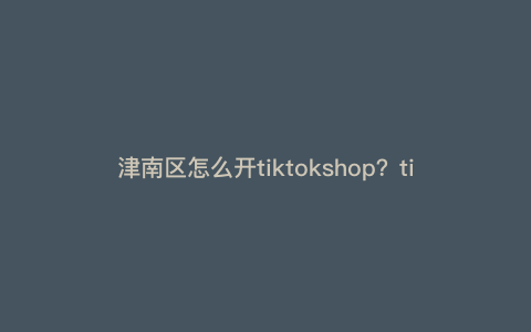 津南区怎么开tiktokshop?tiktok跨境电商开店流程及费用 津南区怎么开tiktokshop?tiktok跨境电商开店流程及费用