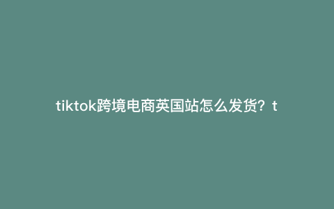 tiktok跨境电商英国站怎么发货?tiktok怎么发快递 tiktok跨境电商英国站怎么发货?tiktok怎么发快递