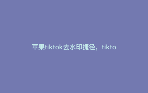 苹果tiktok去水印捷径,tiktok手机版怎么去水印 苹果tiktok去水印捷径,tiktok手机版怎么去水印