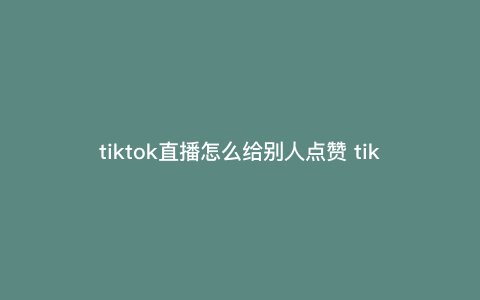 tiktok直播怎么给别人点赞 tiktok点赞为啥没有记录 tiktok直播怎么给别人点赞 tiktok点赞为啥没有记录