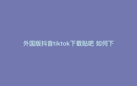 外国版抖音tiktok下载贴吧 如何下载tiktok抖音国际版 外国版抖音tiktok下载贴吧 如何下载tiktok抖音国际版