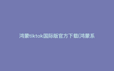 鸿蒙tiktok国际版官方下载(鸿蒙系统怎么装tiktok国际版) 鸿蒙tiktok国际版官方下载(鸿蒙系统怎么装tiktok国际版)