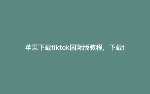苹果下载tiktok国际版教程,下载tik国际版怎么设置苹果手机