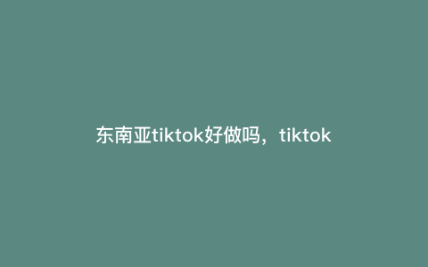 东南亚tiktok好做吗,tiktok东南亚开通橱窗条件 东南亚tiktok好做吗,tiktok东南亚开通橱窗条件