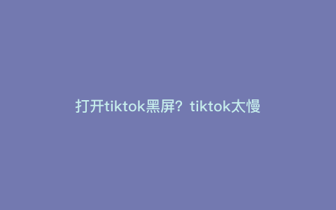 打开tiktok黑屏?tiktok太慢怎么办 打开tiktok黑屏?tiktok太慢怎么办