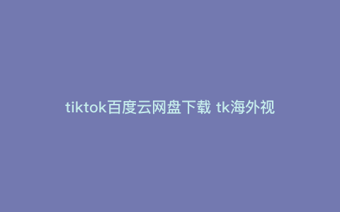 tiktok百度云网盘下载 tk海外视频怎么下载 tiktok百度云网盘下载 tk海外视频怎么下载