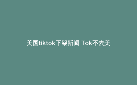 美国tiktok下架新闻 Tok不去美国,不给美国人用,特朗普还管得着吗 美国tiktok下架新闻 Tok不去美国,不给美国人用,特朗普还管得着吗
