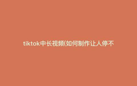 tiktok中长视频(如何制作让人停不下来的tiktok中长视频,让你成为抖音大咖) tiktok中长视频(如何制作让人停不下来的tiktok中长视频,让你成为抖音大咖)