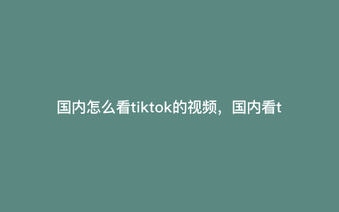 国内怎么看tiktok的视频,国内看tiktok方法 国内怎么看tiktok的视频,国内看tiktok方法