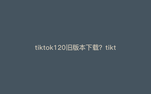 tiktok120旧版本下载?tiktok最新版本是多少 tiktok120旧版本下载?tiktok最新版本是多少