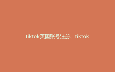tiktok英国账号注册,tiktok跨境电商英国站怎么做 tiktok英国账号注册,tiktok跨境电商英国站怎么做