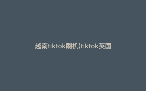 越南tiktok刷机(tiktok英国站刷机步骤) 越南tiktok刷机(tiktok英国站刷机步骤)