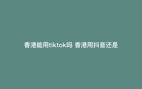 香港能用tiktok吗 香港用抖音还是tiktok 香港能用tiktok吗 香港用抖音还是tiktok