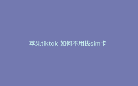 苹果tiktok 如何不用拔sim卡 国际版抖音苹果怎么用不拔卡