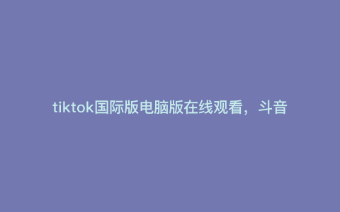 tiktok国际版电脑版在线观看,斗音国际版为什么看不了