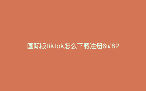 国际版tiktok怎么下载注册---tiktok国际版如何下载)
