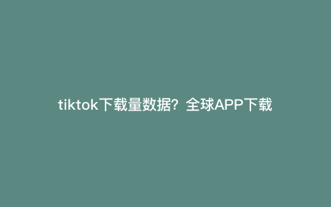 tiktok下载量数据?全球APP下载量排名 tiktok下载量数据?全球APP下载量排名