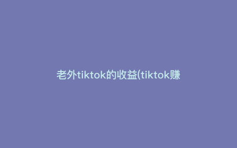 老外tiktok的收益(tiktok赚钱) 老外tiktok的收益(tiktok赚钱)