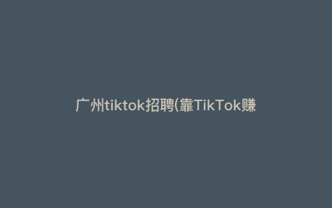 广州tiktok招聘(靠TikTok赚钱的路子到底有多野) 广州tiktok招聘(靠TikTok赚钱的路子到底有多野)