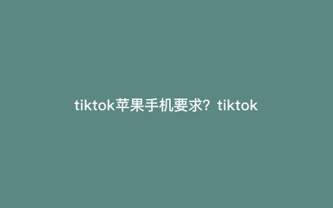 tiktok苹果手机要求?tiktok怎么入驻苹果 tiktok苹果手机要求?tiktok怎么入驻苹果