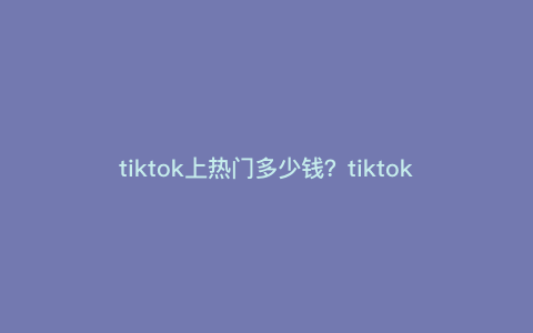 tiktok上热门多少钱?tiktok合拍技巧 tiktok上热门多少钱?tiktok合拍技巧