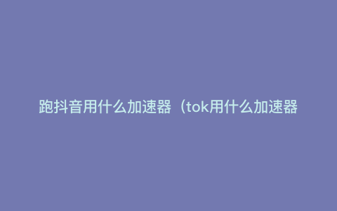跑抖音用什么加速器(tok用什么加速器) 跑抖音用什么加速器(tok用什么加速器)