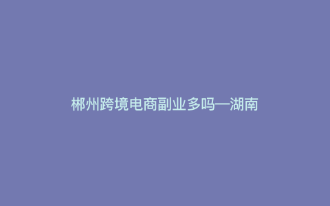 郴州跨境电商副业多吗—湖南跨境电商生态产业园介绍) 郴州跨境电商副业多吗—湖南跨境电商生态产业园介绍)