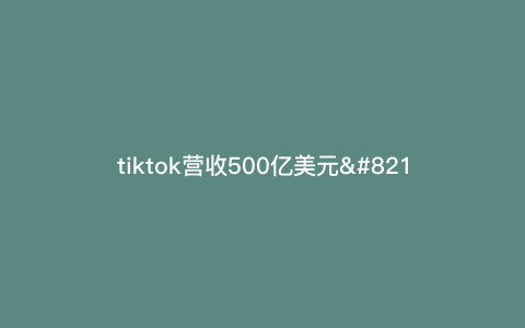 tiktok营收500亿美元—tiktok全球营收) tiktok营收500亿美元—tiktok全球营收)