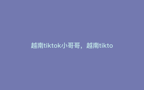 越南tiktok小哥哥,越南tiktok影响力 越南tiktok小哥哥,越南tiktok影响力